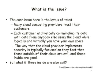 What is the issue?
• The core issue here is the levels of trust
– Many cloud computing providers trust their
customers
– Each customer is physically commingling its data
with data from anybody else using the cloud while
logically and virtually you have your own space
– The way that the cloud provider implements
security is typically focused on they fact that
those outside of their cloud are evil, and those
inside are good.
• But what if those inside are also evil?
24
From [5] www.cs.jhu.edu/~ragib/sp10/cs412
 