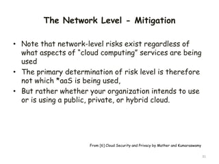The Network Level - Mitigation
• Note that network-level risks exist regardless of
what aspects of “cloud computing” services are being
used
• The primary determination of risk level is therefore
not which *aaS is being used,
• But rather whether your organization intends to use
or is using a public, private, or hybrid cloud.
31
From [6] Cloud Security and Privacy by Mather and Kumaraswamy
 