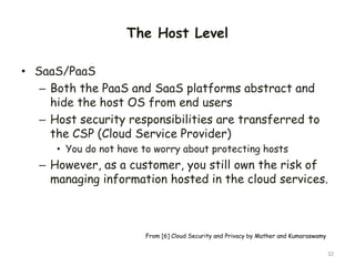 The Host Level
• SaaS/PaaS
– Both the PaaS and SaaS platforms abstract and
hide the host OS from end users
– Host security responsibilities are transferred to
the CSP (Cloud Service Provider)
• You do not have to worry about protecting hosts
– However, as a customer, you still own the risk of
managing information hosted in the cloud services.
32
From [6] Cloud Security and Privacy by Mather and Kumaraswamy
 