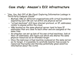 Case study: Amazon's EC2 infrastructure
• “Hey, You, Get Off of My Cloud: Exploring Information Leakage in
Third-Party Compute Clouds”
– Multiple VMs of different organizations with virtual boundaries
separating each VM can run within one physical server
– "virtual machines" still have internet protocol, or IP, addresses,
visible to anyone within the cloud.
– VMs located on the same physical server tend to have IP
addresses that are close to each other and are assigned at the
same time
– An attacker can set up lots of his own virtual machines, look at
their IP addresses, and figure out which one shares the same
physical resources as an intended target
– Once the malicious virtual machine is placed on the same server
as its target, it is possible to carefully monitor how access to
resources fluctuates and thereby potentially glean sensitive
information about the victim
34
 