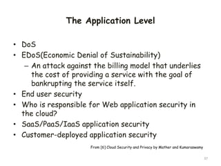The Application Level
• DoS
• EDoS(Economic Denial of Sustainability)
– An attack against the billing model that underlies
the cost of providing a service with the goal of
bankrupting the service itself.
• End user security
• Who is responsible for Web application security in
the cloud?
• SaaS/PaaS/IaaS application security
• Customer-deployed application security
37
From [6] Cloud Security and Privacy by Mather and Kumaraswamy
 