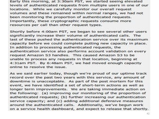IAM considerations
• The strength of authentication system should be
reasonably balanced with the need to protect the privacy
of the users of the system
– The system should allow strong claims to be
transmitted and verified w/o revealing more
information than is necessary for any given transaction
or connection within the service
• Case Study: S3 outage
– authentication service overload leading to unavailability
• 2 hours 2/15/08
• http://www.centernetworks.com/amazon-s3-downtime-
update
42
 