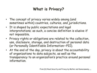 What is Privacy?
• The concept of privacy varies widely among (and
sometimes within) countries, cultures, and jurisdictions.
• It is shaped by public expectations and legal
interpretations; as such, a concise definition is elusive if
not impossible.
• Privacy rights or obligations are related to the collection,
use, disclosure, storage, and destruction of personal data
(or Personally Identifiable Information—PII).
• At the end of the day, privacy is about the accountability
of organizations to data subjects, as well as the
transparency to an organization’s practice around personal
information.
43
From [6] Cloud Security and Privacy by Mather and Kumaraswamy
 