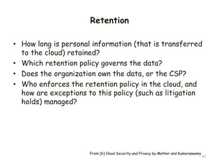 Retention
• How long is personal information (that is transferred
to the cloud) retained?
• Which retention policy governs the data?
• Does the organization own the data, or the CSP?
• Who enforces the retention policy in the cloud, and
how are exceptions to this policy (such as litigation
holds) managed?
47
From [6] Cloud Security and Privacy by Mather and Kumaraswamy
 