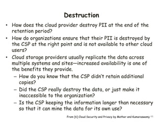 Destruction
• How does the cloud provider destroy PII at the end of the
retention period?
• How do organizations ensure that their PII is destroyed by
the CSP at the right point and is not available to other cloud
users?
• Cloud storage providers usually replicate the data across
multiple systems and sites—increased availability is one of
the benefits they provide.
– How do you know that the CSP didn’t retain additional
copies?
– Did the CSP really destroy the data, or just make it
inaccessible to the organization?
– Is the CSP keeping the information longer than necessary
so that it can mine the data for its own use?
48
From [6] Cloud Security and Privacy by Mather and Kumaraswamy
 