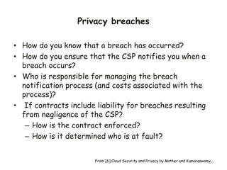 Privacy breaches
• How do you know that a breach has occurred?
• How do you ensure that the CSP notifies you when a
breach occurs?
• Who is responsible for managing the breach
notification process (and costs associated with the
process)?
• If contracts include liability for breaches resulting
from negligence of the CSP?
– How is the contract enforced?
– How is it determined who is at fault?
50
From [6] Cloud Security and Privacy by Mather and Kumaraswamy
 