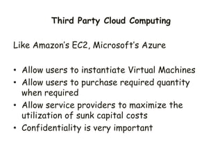 Like Amazon’s EC2, Microsoft’s Azure
• Allow users to instantiate Virtual Machines
• Allow users to purchase required quantity
when required
• Allow service providers to maximize the
utilization of sunk capital costs
• Confidentiality is very important
Third Party Cloud Computing
 
