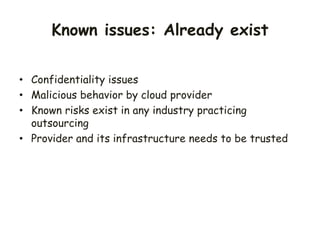 • Confidentiality issues
• Malicious behavior by cloud provider
• Known risks exist in any industry practicing
outsourcing
• Provider and its infrastructure needs to be trusted
Known issues: Already exist
 