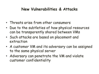 • Threats arise from other consumers
• Due to the subtleties of how physical resources
can be transparently shared between VMs
• Such attacks are based on placement and
extraction
• A customer VM and its adversary can be assigned
to the same physical server
• Adversary can penetrate the VM and violate
customer confidentiality
New Vulnerabilities & Attacks
 