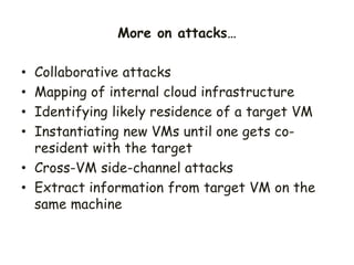 • Collaborative attacks
• Mapping of internal cloud infrastructure
• Identifying likely residence of a target VM
• Instantiating new VMs until one gets co-
resident with the target
• Cross-VM side-channel attacks
• Extract information from target VM on the
same machine
More on attacks…
 
