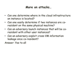 • Can one determine where in the cloud infrastructure
an instance is located?
• Can one easily determine if two instances are co-
resident on the same physical machine?
• Can an adversary launch instances that will be co-
resident with other user instances?
• Can an adversary exploit cross-VM information
leakage once co-resident?
Answer: Yes to all
More on attacks…
 