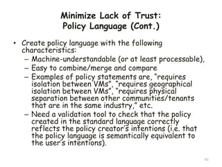Minimize Lack of Trust:
Policy Language (Cont.)
• Create policy language with the following
characteristics:
– Machine-understandable (or at least processable),
– Easy to combine/merge and compare
– Examples of policy statements are, “requires
isolation between VMs”, “requires geographical
isolation between VMs”, “requires physical
separation between other communities/tenants
that are in the same industry,” etc.
– Need a validation tool to check that the policy
created in the standard language correctly
reflects the policy creator’s intentions (i.e. that
the policy language is semantically equivalent to
the user’s intentions).
61
 