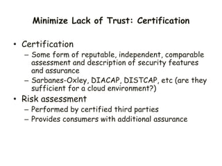 Minimize Lack of Trust: Certification
• Certification
– Some form of reputable, independent, comparable
assessment and description of security features
and assurance
– Sarbanes-Oxley, DIACAP, DISTCAP, etc (are they
sufficient for a cloud environment?)
• Risk assessment
– Performed by certified third parties
– Provides consumers with additional assurance
 