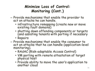 Minimize Loss of Control:
Monitoring (Cont.)
65
– Provide mechanisms that enable the provider to
act on attacks he can handle.
• infrastructure remapping (create new or move
existing fault domains)
• shutting down offending components or targets
(and assisting tenants with porting if necessary
• Repairs
– Provide mechanisms that enable the consumer to
act on attacks that he can handle (application-level
monitoring).
• RAdAC (Risk-adaptable Access Control)
• VM porting with remote attestation of target
physical host
• Provide ability to move the user’s application to
another cloud
 