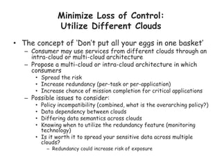 Minimize Loss of Control:
Utilize Different Clouds
• The concept of ‘Don’t put all your eggs in one basket’
– Consumer may use services from different clouds through an
intra-cloud or multi-cloud architecture
– Propose a multi-cloud or intra-cloud architecture in which
consumers
• Spread the risk
• Increase redundancy (per-task or per-application)
• Increase chance of mission completion for critical applications
– Possible issues to consider:
• Policy incompatibility (combined, what is the overarching policy?)
• Data dependency between clouds
• Differing data semantics across clouds
• Knowing when to utilize the redundancy feature (monitoring
technology)
• Is it worth it to spread your sensitive data across multiple
clouds?
– Redundancy could increase risk of exposure
 