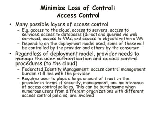 Minimize Loss of Control:
Access Control
• Many possible layers of access control
– E.g. access to the cloud, access to servers, access to
services, access to databases (direct and queries via web
services), access to VMs, and access to objects within a VM
– Depending on the deployment model used, some of these will
be controlled by the provider and others by the consumer
• Regardless of deployment model, provider needs to
manage the user authentication and access control
procedures (to the cloud)
– Federated Identity Management: access control management
burden still lies with the provider
– Requires user to place a large amount of trust on the
provider in terms of security, management, and maintenance
of access control policies. This can be burdensome when
numerous users from different organizations with different
access control policies, are involved
 