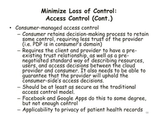 Minimize Loss of Control:
Access Control (Cont.)
68
• Consumer-managed access control
– Consumer retains decision-making process to retain
some control, requiring less trust of the provider
(i.e. PDP is in consumer’s domain)
– Requires the client and provider to have a pre-
existing trust relationship, as well as a pre-
negotiated standard way of describing resources,
users, and access decisions between the cloud
provider and consumer. It also needs to be able to
guarantee that the provider will uphold the
consumer-side’s access decisions.
– Should be at least as secure as the traditional
access control model.
– Facebook and Google Apps do this to some degree,
but not enough control
– Applicability to privacy of patient health records
 