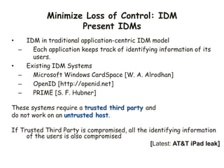 Minimize Loss of Control: IDM
Present IDMs
• IDM in traditional application-centric IDM model
– Each application keeps track of identifying information of its
users.
• Existing IDM Systems
– Microsoft Windows CardSpace [W. A. Alrodhan]
– OpenID [http://openid.net]
– PRIME [S. F. Hubner]
These systems require a trusted third party and
do not work on an untrusted host.
If Trusted Third Party is compromised, all the identifying information
of the users is also compromised
[Latest: AT&T iPad leak]
 
