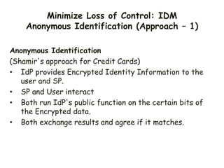 Minimize Loss of Control: IDM
Anonymous Identification (Approach – 1)
Anonymous Identification
(Shamir's approach for Credit Cards)
• IdP provides Encrypted Identity Information to the
user and SP.
• SP and User interact
• Both run IdP's public function on the certain bits of
the Encrypted data.
• Both exchange results and agree if it matches.
 
