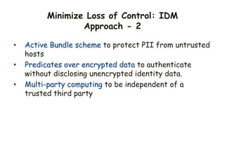 Minimize Loss of Control: IDM
Approach - 2
• Active Bundle scheme to protect PII from untrusted
hosts
• Predicates over encrypted data to authenticate
without disclosing unencrypted identity data.
• Multi-party computing to be independent of a
trusted third party
 