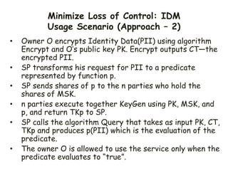 Minimize Loss of Control: IDM
Usage Scenario (Approach – 2)
• Owner O encrypts Identity Data(PII) using algorithm
Encrypt and O’s public key PK. Encrypt outputs CT—the
encrypted PII.
• SP transforms his request for PII to a predicate
represented by function p.
• SP sends shares of p to the n parties who hold the
shares of MSK.
• n parties execute together KeyGen using PK, MSK, and
p, and return TKp to SP.
• SP calls the algorithm Query that takes as input PK, CT,
TKp and produces p(PII) which is the evaluation of the
predicate.
• The owner O is allowed to use the service only when the
predicate evaluates to “true”.
 