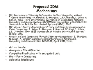 Proposed IDM:
Mechanisms
• [16] Protection of Identity Information in Cloud Computing without
Trusted Third Party - R. Ranchal, B. Bhargava, L.B. Othmane, L. Lilien, A.
Kim, M. Kang, Third International Workshop on Dependable Network
Computing and Mobile Systems (DNCMS) in conjunction with 29th IEEE
Symposium on Reliable Distributed System (SRDS) 2010
• [17] A User-Centric Approach for Privacy and Identity Management in
Cloud Computing - P. Angin, B. Bhargava, R. Ranchal, N. Singh, L. Lilien,
L.B. Othmane 29th IEEE Symposium on Reliable Distributed System
(SRDS) 2010
• Privacy in Cloud Computing Through Identity Management - B. Bhargava,
N. Singh, A. Sinclair, International Conference on Advances in
Computing and Communication ICACC-11, April, 2011, India.
• Active Bundle
• Anonymous Identification
• Computing Predicates with encrypted data
• Multi-Party Computing
• Selective Disclosure
 