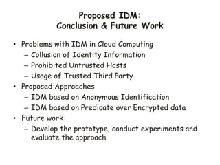 Proposed IDM:
Conclusion & Future Work
• Problems with IDM in Cloud Computing
– Collusion of Identity Information
– Prohibited Untrusted Hosts
– Usage of Trusted Third Party
• Proposed Approaches
– IDM based on Anonymous Identification
– IDM based on Predicate over Encrypted data
• Future work
– Develop the prototype, conduct experiments and
evaluate the approach
 