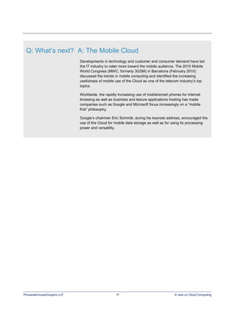 PricewaterhouseCoopers LLP 10 A view on Cloud Computing
Q: What’s next? A: The Mobile Cloud
Developments in technology and customer and consumer demand have led
the IT industry to cater more toward the mobile audience. The 2010 Mobile
World Congress (MWC, formerly 3GSM) in Barcelona (February 2010)
discussed the trends in mobile computing and identified the increasing
usefulness of mobile use of the Cloud as one of the telecom industry’s top
topics.
Worldwide, the rapidly increasing use of mobile/smart phones for internet
browsing as well as business and leisure applications hosting has made
companies such as Google and Microsoft focus increasingly on a “mobile
first” philosophy.
Google’s chairman Eric Schmidt, during his keynote address, encouraged the
use of the Cloud for mobile data storage as well as for using its processing
power and versatility.
 