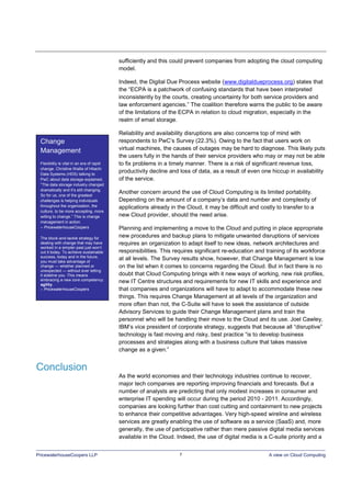 PricewaterhouseCoopers LLP 7 A view on Cloud Computing
sufficiently and this could prevent companies from adopting the cloud computing
model.
Indeed, the Digital Due Process website (www.digitaldueprocess.org) states that
the “ECPA is a patchwork of confusing standards that have been interpreted
inconsistently by the courts, creating uncertainty for both service providers and
law enforcement agencies.” The coalition therefore warns the public to be aware
of the limitations of the ECPA in relation to cloud migration, especially in the
realm of email storage.
Reliability and availability disruptions are also concerns top of mind with
respondents to PwC’s Survey (22.3%). Owing to the fact that users work on
virtual machines, the causes of outages may be hard to diagnose. This likely puts
the users fully in the hands of their service providers who may or may not be able
to fix problems in a timely manner. There is a risk of significant revenue loss,
productivity decline and loss of data, as a result of even one hiccup in availability
of the service.
Another concern around the use of Cloud Computing is its limited portability.
Depending on the amount of a company’s data and number and complexity of
applications already in the Cloud, it may be difficult and costly to transfer to a
new Cloud provider, should the need arise.
Planning and implementing a move to the Cloud and putting in place appropriate
new procedures and backup plans to mitigate unwanted disruptions of services
requires an organization to adapt itself to new ideas, network architectures and
responsibilities. This requires significant re-education and training of its workforce
at all levels. The Survey results show, however, that Change Management is low
on the list when it comes to concerns regarding the Cloud. But in fact there is no
doubt that Cloud Computing brings with it new ways of working, new risk profiles,
new IT Centre structures and requirements for new IT skills and experience and
that companies and organizations will have to adapt to accommodate these new
things. This requires Change Management at all levels of the organization and
more often than not, the C-Suite will have to seek the assistance of outside
Advisory Services to guide their Change Management plans and train the
personnel who will be handling their move to the Cloud and its use. Joel Cawley,
IBM’s vice president of corporate strategy, suggests that because all “disruptive”
technology is fast moving and risky, best practice “is to develop business
processes and strategies along with a business culture that takes massive
change as a given.”
Conclusion
As the world economies and their technology industries continue to recover,
major tech companies are reporting improving financials and forecasts. But a
number of analysts are predicting that only modest increases in consumer and
enterprise IT spending will occur during the period 2010 - 2011. Accordingly,
companies are looking further than cost cutting and containment to new projects
to enhance their competitive advantages. Very high-speed wireline and wireless
services are greatly enabling the use of software as a service (SaaS) and, more
generally, the use of participative rather than mere passive digital media services
available in the Cloud. Indeed, the use of digital media is a C-suite priority and a
Change
Management
Flexibility is vital in an era of rapid
change. Christine Wallis of Hitachi
Data Systems (HDS) talking to
PwC about data storage explained,
“The data storage industry changed
dramatically and it’s still changing.
So for us, one of the greatest
challenges is helping individuals
throughout the organization, the
culture, to be more accepting, more
willing to change.” This is change
management in action.
– PricewaterhouseCoopers
The block-and-tackle strategy for
dealing with change that may have
worked in a simpler past just won’t
cut it today. To achieve sustainable
success, today and in the future,
you must take advantage of
change — whether planned or
unexpected — without ever letting
it sideline you. This means
embracing a new core competency:
agility.
– PricewaterhouseCoopers
 