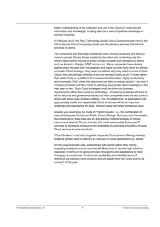 PricewaterhouseCoopers LLP 8 A view on Cloud Computing
better understanding of the collection and use in the Cloud of “unstructured
information and knowledge” is being seen as a new competitive advantage in
several industries.
In February 2010, the PwC Technology Sector Cloud Computing team met in the
US to discuss Cloud Computing trends and the advisory services that the firm
provides to clients.
The consensus was that large companies were moving cautiously and likely to
move to private Clouds (those created by the client and containing only the
client's data) before moving to public Clouds (created and managed by others
such as Amazon, Google, AT&T and so on). Many companies have already
started down the path with virtualization and SaaS but they have done so without
a broader Cloud strategy - they have not defined why they need to move to the/a
Cloud; they are perhaps thinking of this too narrowly solely as an IT event rather
than what it truly is, a platform for business transformation, higher productivity
and innovation. PwC views this disconnect as likely to reduce quickly – but only if
company C-Suites put their minds to adopting appropriate Cloud strategies in the
next year or two. Such Cloud strategies must be driven by business
requirements rather than purely by technology. Increasing emphasis will have to
fall on security and governance issues but most companies have not yet come to
terms with these quite complex matters. The “re-platforming” of applications into
appropriately stable and dependable Cloud structures will be an important
challenge and opportunity for large, medium-sized and small companies alike.
Greater use could likely be made of “Hybrid Clouds”, i.e., the combination of
internal Enterprise Clouds and Public Cloud offerings. Not only could this enable
the Enterprise to make best use of, and achieve highest flexibility in linking,
internal and external Clouds, but also this could even enable Enterprise IT
Services to contribute revenue to the Enterprise by providing innovative off-peak
Cloud services to external clients.
“Cloud Brokers” could stitch together disparate Cloud service offerings thereby
enabling greater ease of delivery to, and use of Cloud applications by, clients.
On the Cloud provider side, partnerships with clients rather than merely
supplying loosely-structured services will likely have to receive high attention,
especially in terms of on-going services innovations and adaptations to meet
changing circumstances. Contractual, availability and reliability terms of
reference will become more dynamic and will depart from the “once and for all
contract” of the past.
 