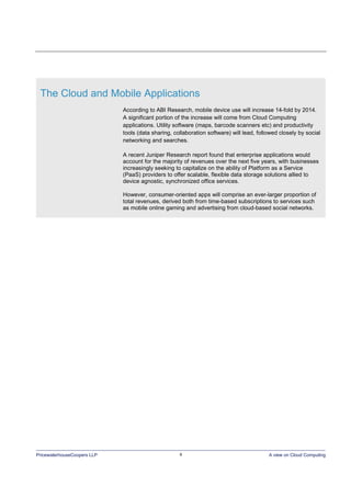 PricewaterhouseCoopers LLP 9 A view on Cloud Computing
The Cloud and Mobile Applications
According to ABI Research, mobile device use will increase 14-fold by 2014.
A significant portion of the increase will come from Cloud Computing
applications. Utility software (maps, barcode scanners etc) and productivity
tools (data sharing, collaboration software) will lead, followed closely by social
networking and searches.
A recent Juniper Research report found that enterprise applications would
account for the majority of revenues over the next five years, with businesses
increasingly seeking to capitalize on the ability of Platform as a Service
(PaaS) providers to offer scalable, flexible data storage solutions allied to
device agnostic, synchronized office services.
However, consumer-oriented apps will comprise an ever-larger proportion of
total revenues, derived both from time-based subscriptions to services such
as mobile online gaming and advertising from cloud-based social networks.
 