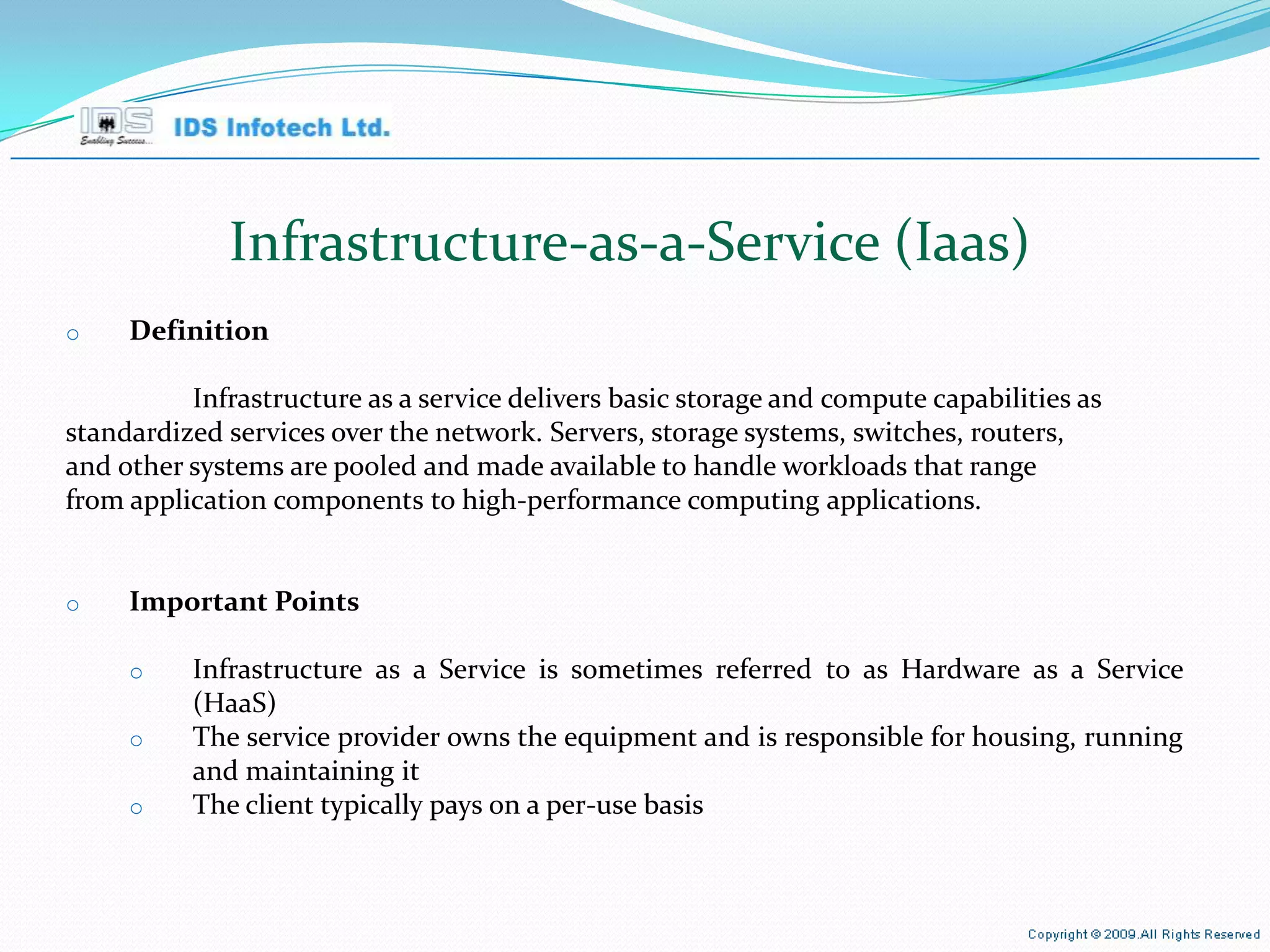 Infrastructure-as-a-Service (Iaas) Definition Infrastructure as a service delivers basic storage and compute capabilities as standardized services over the network. Servers, storage systems, switches, routers, and other systems are pooled and made available to handle workloads that range from application components to high-performance computing applications. Important Points Infrastructure as a Service is sometimes referred to as Hardware as a Service (HaaS) The service provider owns the equipment and is responsible for housing, running and maintaining it The client typically pays on a per-use basis April 26, 2010 Page  