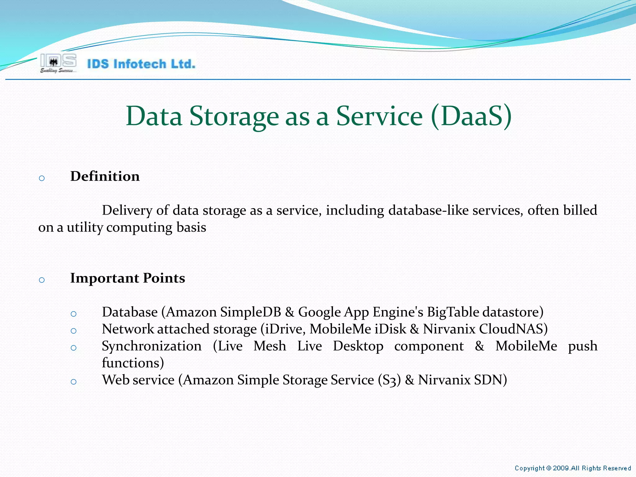 Data Storage as a Service (DaaS) Definition Delivery of data storage as a service, including database-like services, often billed on a utility computing basis Important Points Database (Amazon SimpleDB & Google App Engine's BigTable datastore) Network attached storage (iDrive, MobileMe iDisk & Nirvanix CloudNAS) Synchronization (Live Mesh Live Desktop component & MobileMe push functions) Web service (Amazon Simple Storage Service (S3) & Nirvanix SDN) April 26, 2010 Page  