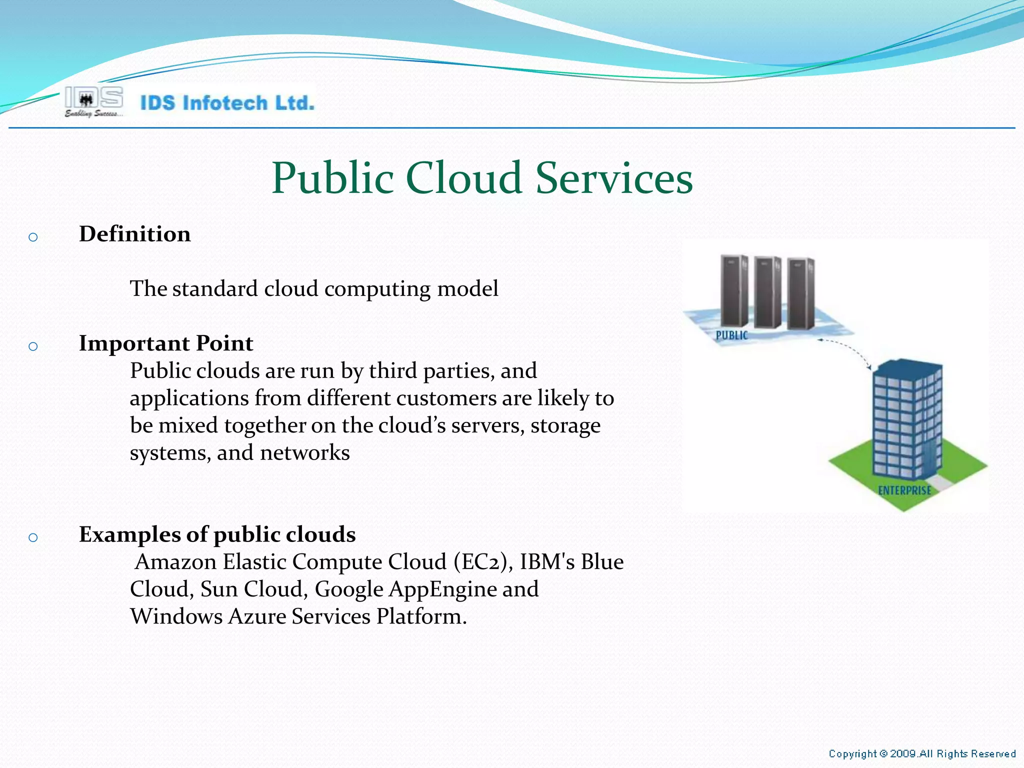 Public Cloud Services Definition The standard cloud computing model Important Point Public clouds are run by third parties, and applications from different customers are likely to be mixed together on the cloud’s servers, storage systems, and networks Examples of public clouds Amazon Elastic Compute Cloud (EC2), IBM's Blue Cloud, Sun Cloud, Google AppEngine and Windows Azure Services Platform. April 26, 2010 Page  