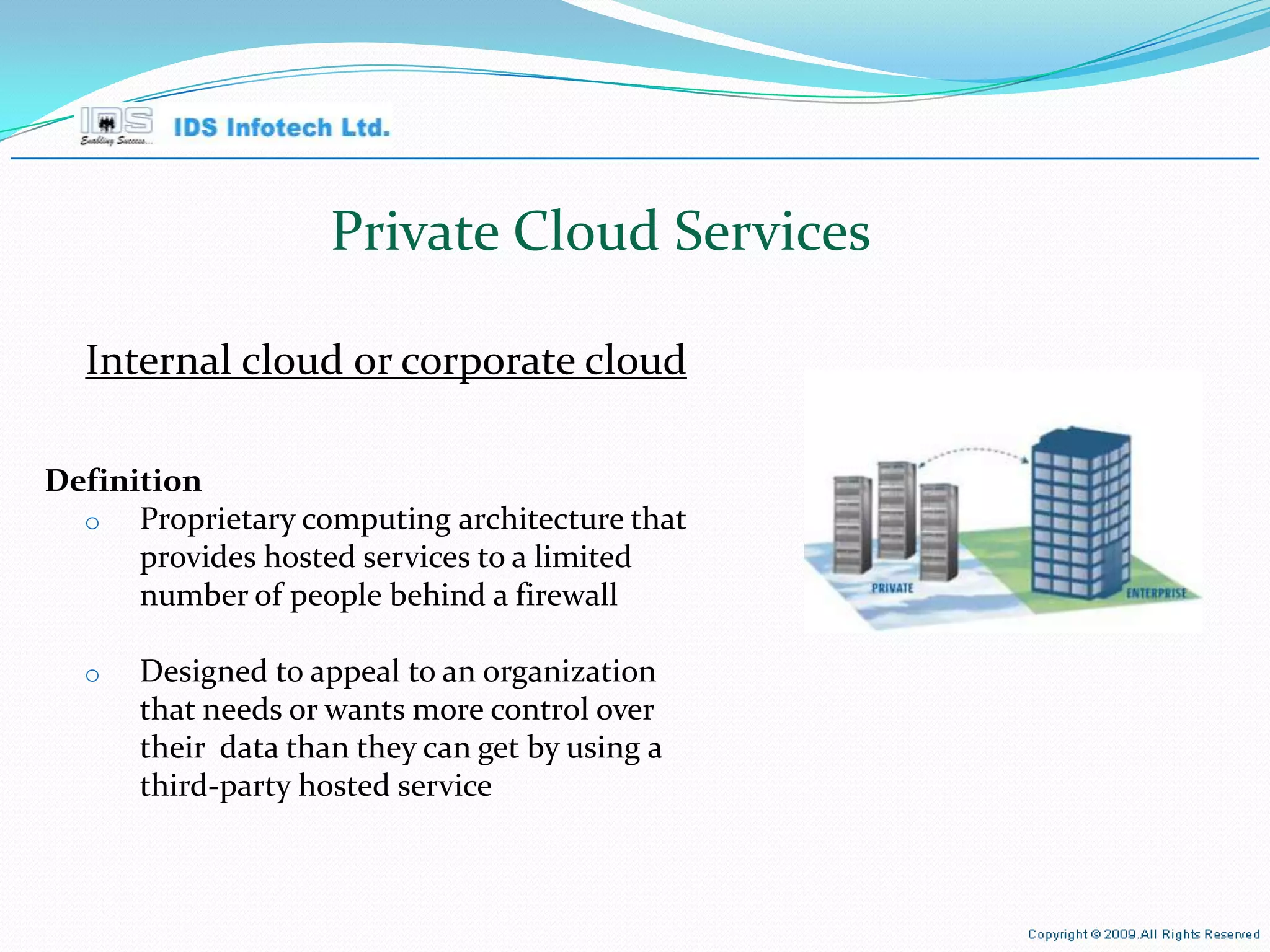 Private Cloud Services Internal cloud or corporate cloud Definition Proprietary computing architecture that provides hosted services to a limited number of people behind a firewall Designed to appeal to an organization that needs or wants more control over their  data than they can get by using a third-party hosted service April 26, 2010 Page  