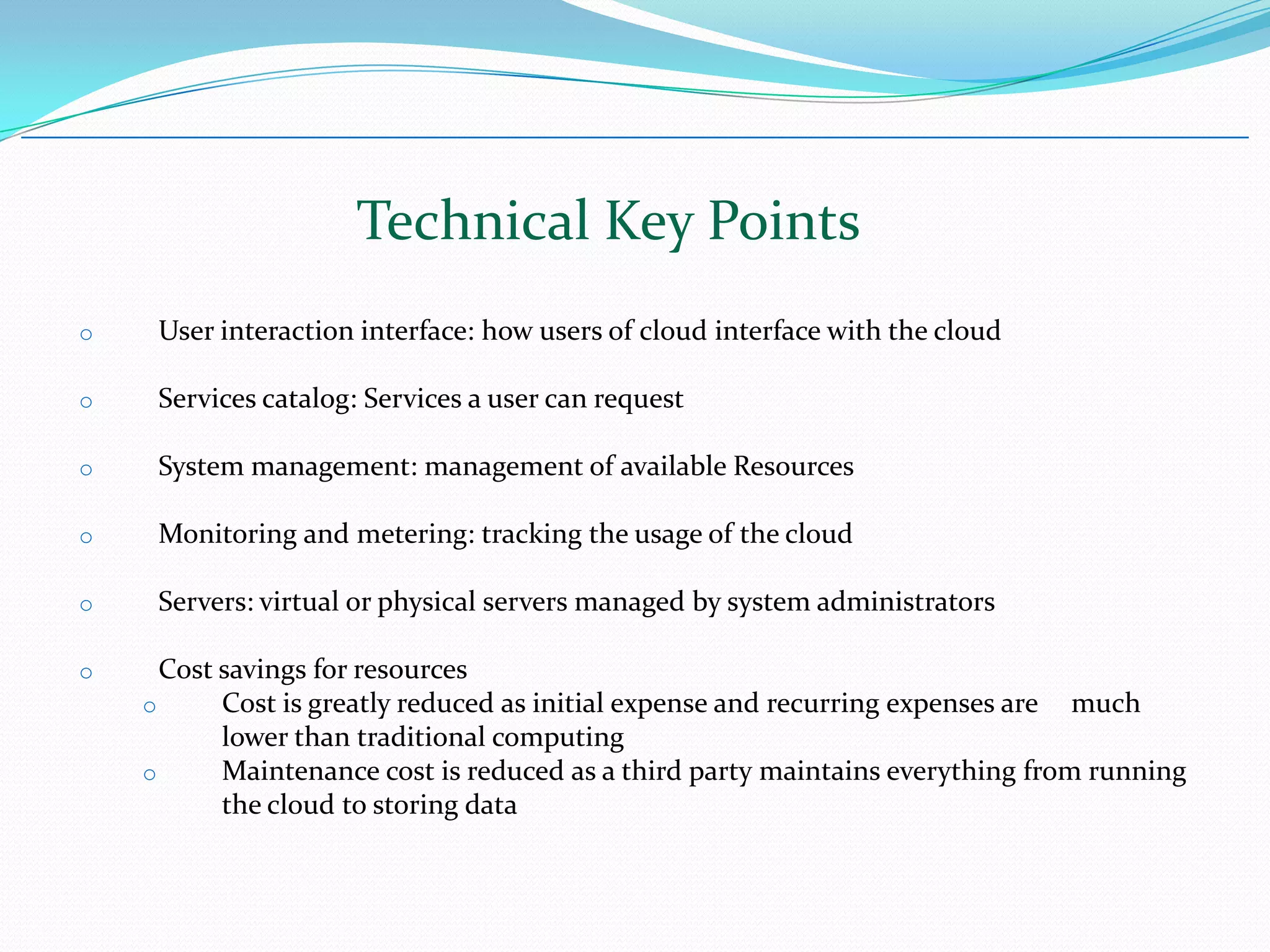 Technical Key Points User interaction interface: how users of cloud interface with the cloud Services catalog: Services a user can request System management: management of available Resources Monitoring and metering: tracking the usage of the cloud Servers: virtual or physical servers managed by system administrators Cost savings for resources Cost is greatly reduced as initial expense and recurring expenses are  much lower than traditional computing Maintenance cost is reduced as a third party maintains everything from running the cloud to storing data April 26, 2010 Page  