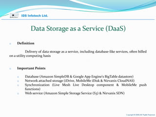 Data Storage as a Service (DaaS) Definition Delivery of data storage as a service, including database-like services, often billed on a utility computing basis Important Points Database (Amazon SimpleDB & Google App Engine's BigTable datastore) Network attached storage (iDrive, MobileMe iDisk & Nirvanix CloudNAS) Synchronization (Live Mesh Live Desktop component & MobileMe push functions) Web service (Amazon Simple Storage Service (S3) & Nirvanix SDN) April 26, 2010 Page  