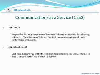 Communications as a Service (CaaS)  Definition Responsible for the management of hardware and software required for delivering Voice over IP(also known as Voice as a Service), Instant messaging, and video conferencing applications  Important Point CaaS model has evolved in the telecommunication industry in a similar manner to the SaaS model in the field of software delivery  April 26, 2010 Page  
