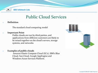 Public Cloud Services Definition The standard cloud computing model Important Point Public clouds are run by third parties, and applications from different customers are likely to be mixed together on the cloud’s servers, storage systems, and networks Examples of public clouds Amazon Elastic Compute Cloud (EC2), IBM's Blue Cloud, Sun Cloud, Google AppEngine and Windows Azure Services Platform. April 26, 2010 Page  