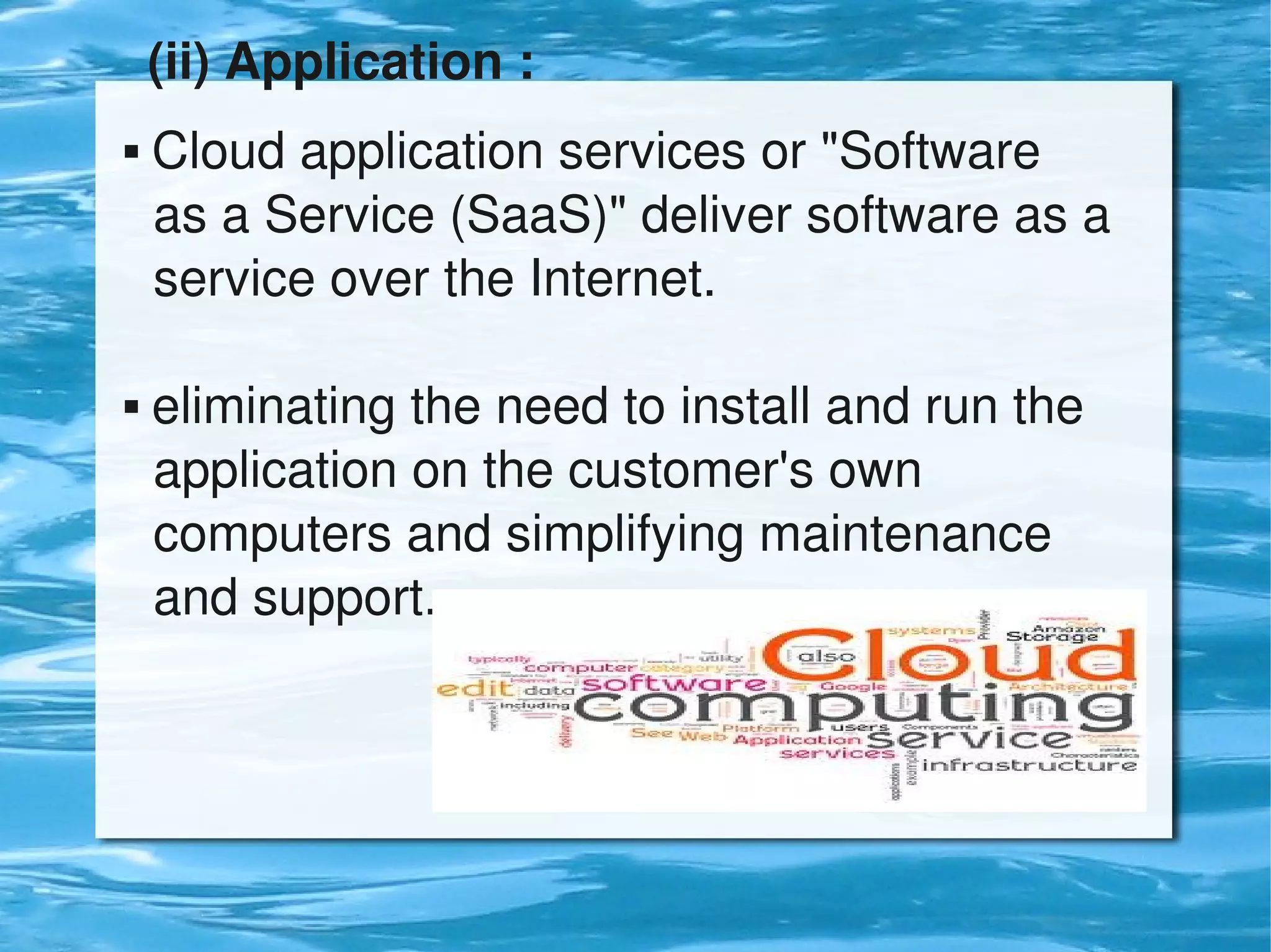 (ii) Application :
     Cloud application services or "Software        
      as a Service (SaaS)" deliver software as a   
      service over the Internet.
      
     eliminating the need to install and run the     


      application on the customer's own                
      computers and simplifying maintenance       
      and support.




                              
 