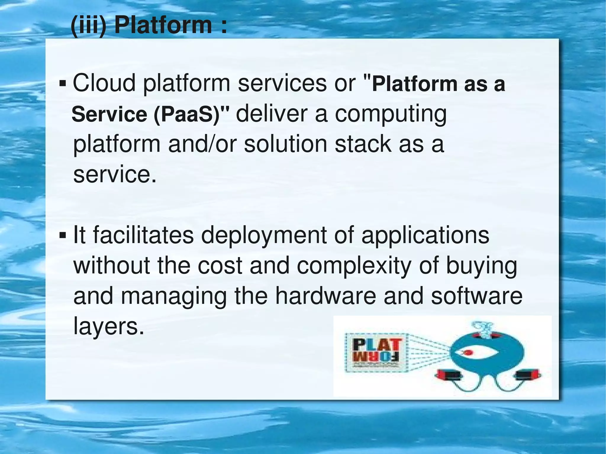 (iii) Platform :

     Cloud platform services or "Platform as a    
      Service (PaaS)" deliver a computing            
      platform and/or solution stack as a            
      service.

     It facilitates deployment of applications      
      without the cost and complexity of buying 
      and managing the hardware and software 
      layers.


                              
 