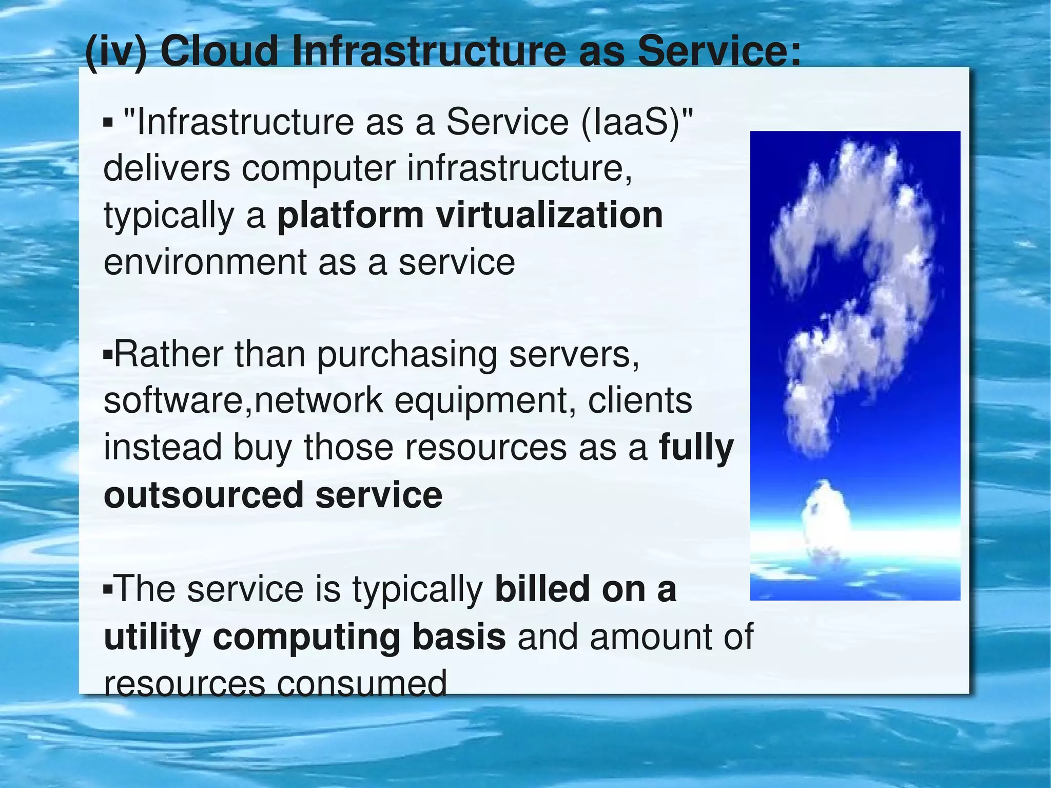 (iv) Cloud Infrastructure as Service: 
     "Infrastructure as a Service (IaaS)" 
    delivers computer infrastructure, 
    typically a platform virtualization 
    environment as a service

    Rather than purchasing servers, 
    software,network equipment, clients 
    instead buy those resources as a fully 
    outsourced service

    The service is typically billed on a 
    utility computing basis and amount of 
    resources consumed
                                
 