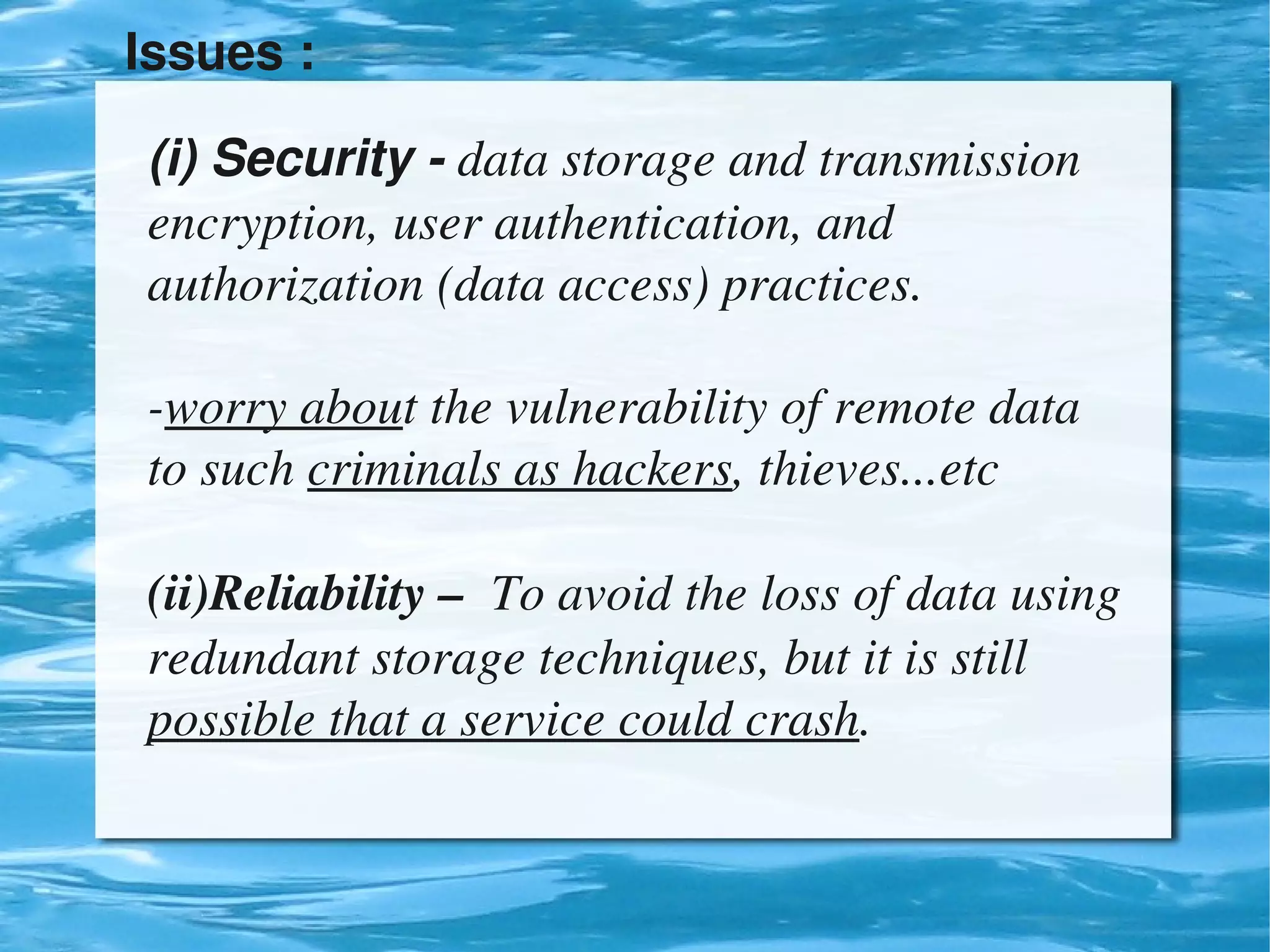 Issues : 

    (i) Security ­ data storage and transmission 
    encryption, user authentication, and 
    authorization (data access) practices.

    ­worry about the vulnerability of remote data 
    to such criminals as hackers, thieves...etc

    (ii)Reliability –  To avoid the loss of data using 
    redundant storage techniques, but it is still 
    possible that a service could crash.

                              
 
