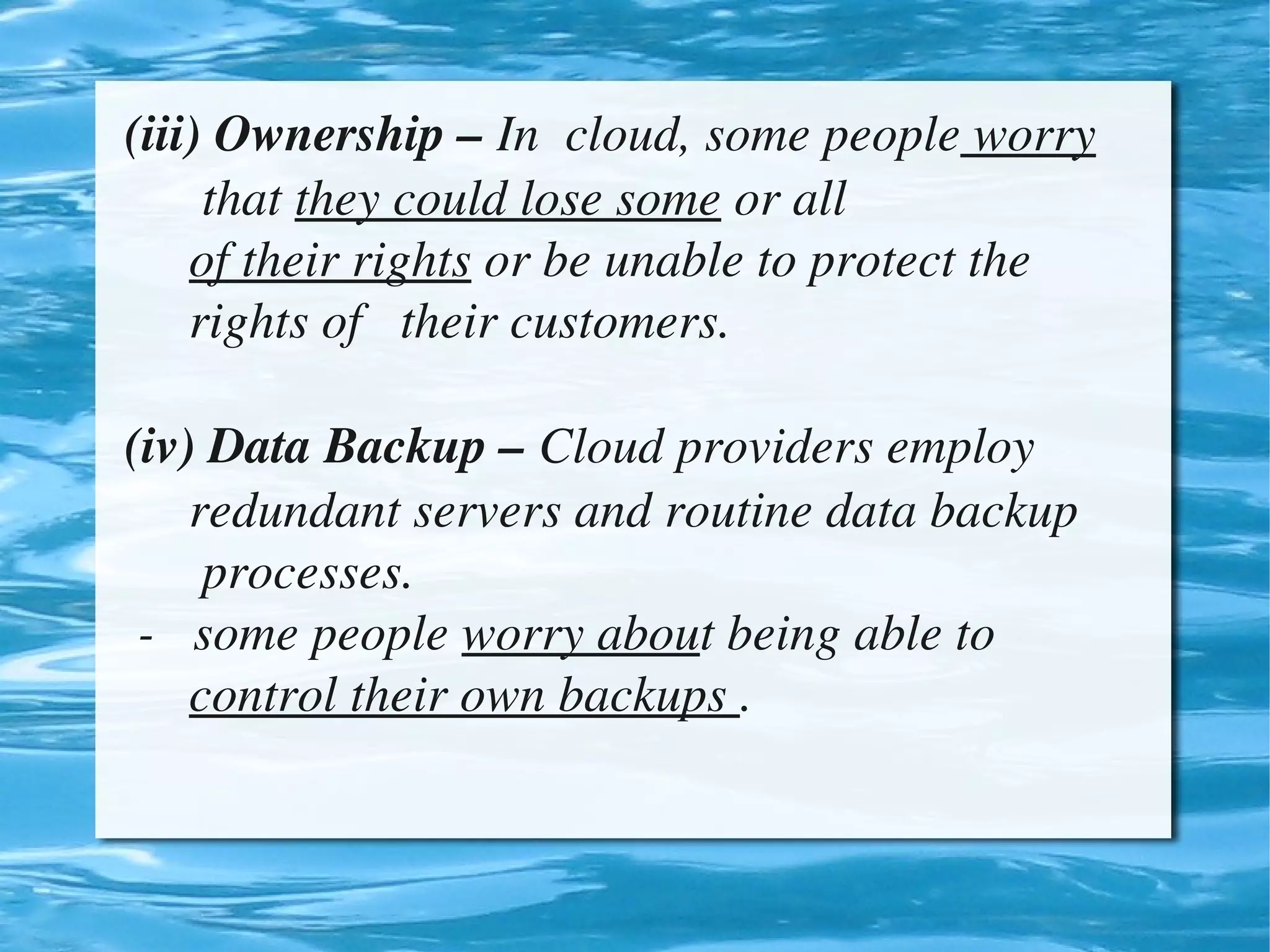 (iii) Ownership – In  cloud, some people worry    
          that they could lose some or all 
         of their rights or be unable to protect the         
         rights of   their customers.

    (iv) Data Backup – Cloud providers employ         
         redundant servers and routine data backup      
          processes.
     ­   some people worry about being able to            
         control their own backups .


                                 
 