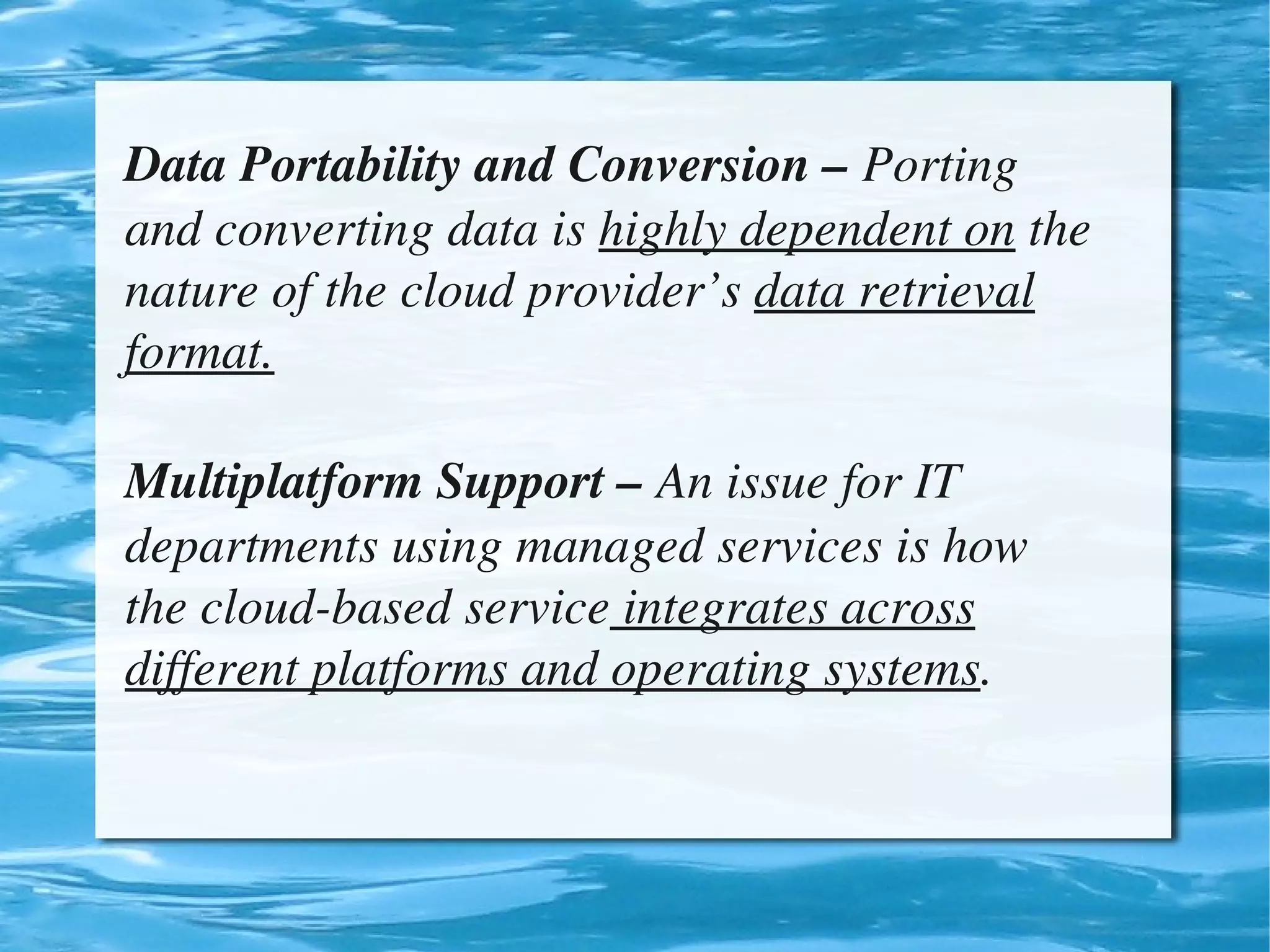 Data Portability and Conversion – Porting 
    and converting data is highly dependent on the 
    nature of the cloud provider’s data retrieval 
    format.

    Multiplatform Support – An issue for IT 
    departments using managed services is how 
    the cloud­based service integrates across 
    different platforms and operating systems.


                             
 
