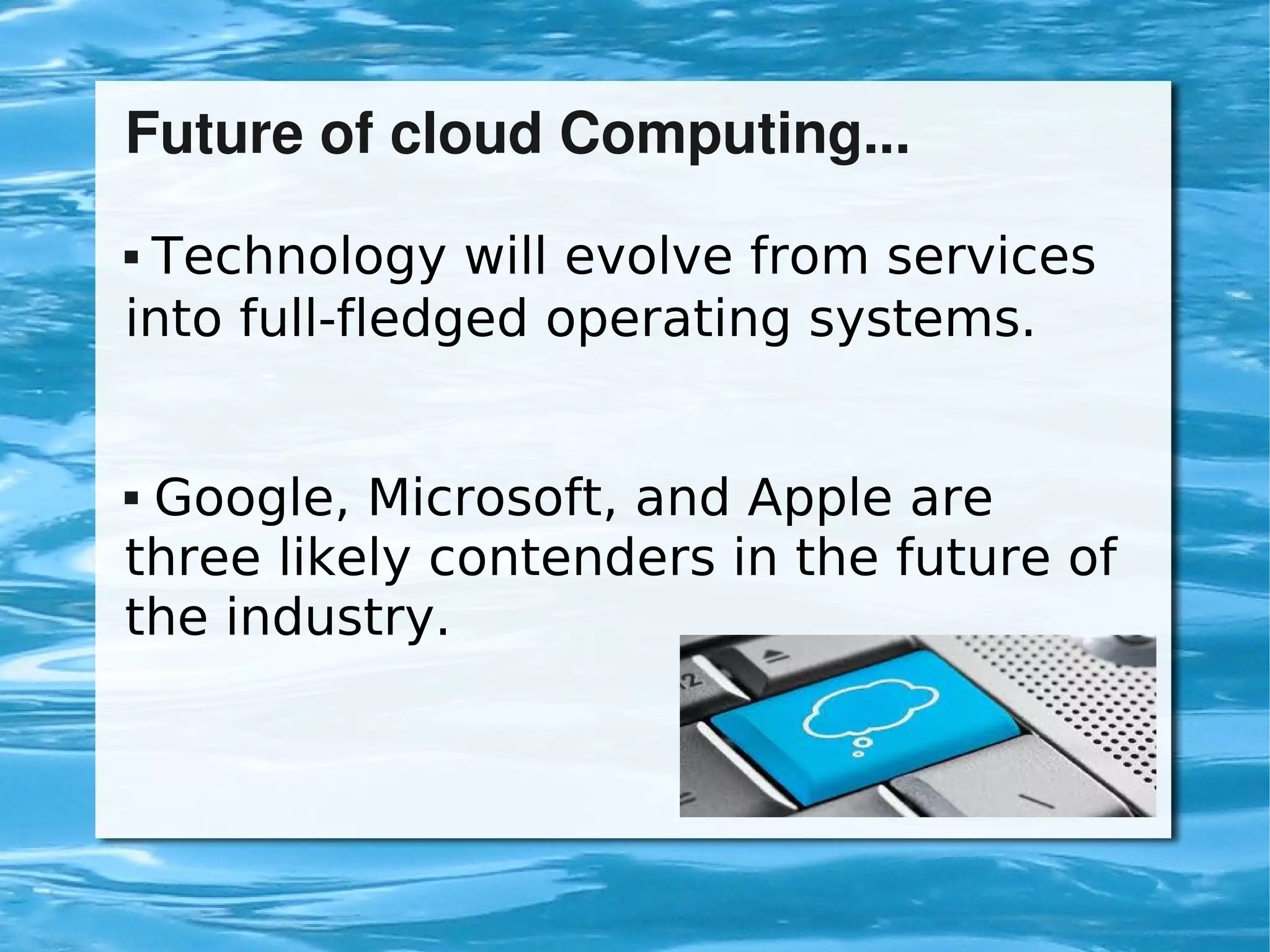 Future of cloud Computing...
     Technology will evolve from services
    into full-fledged operating systems.


    Google, Microsoft, and Apple are
    three likely contenders in the future of
    the industry.



                         
 