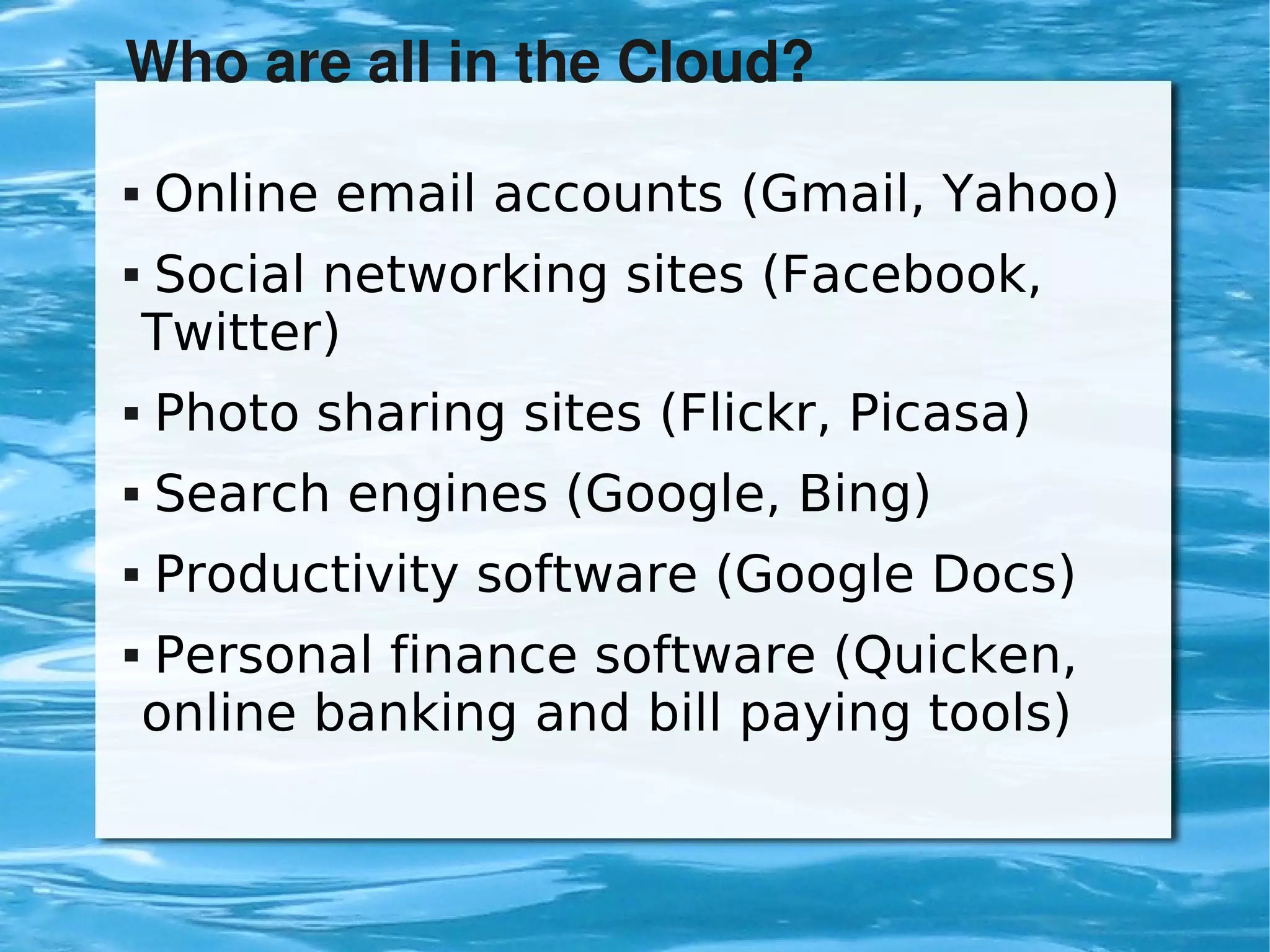Who are all in the Cloud?

       Online email accounts (Gmail, Yahoo)
       Social networking sites (Facebook,
        Twitter)
       Photo sharing sites (Flickr, Picasa)
       Search engines (Google, Bing)
       Productivity software (Google Docs)
       Personal finance software (Quicken,
        online banking and bill paying tools)


                            
 