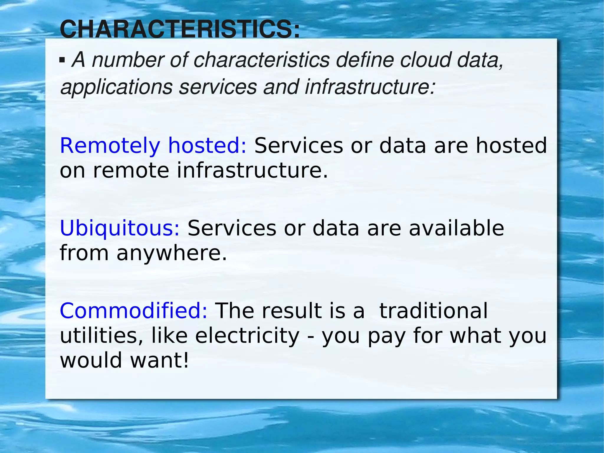 CHARACTERISTICS:
     A number of characteristics define cloud data, 
    


    applications services and infrastructure:

    Remotely hosted: Services or data are hosted
    on remote infrastructure.

    Ubiquitous: Services or data are available
    from anywhere.

    Commodified: The result is a traditional
    utilities, like electricity - you pay for what you
    would want!

                              
 