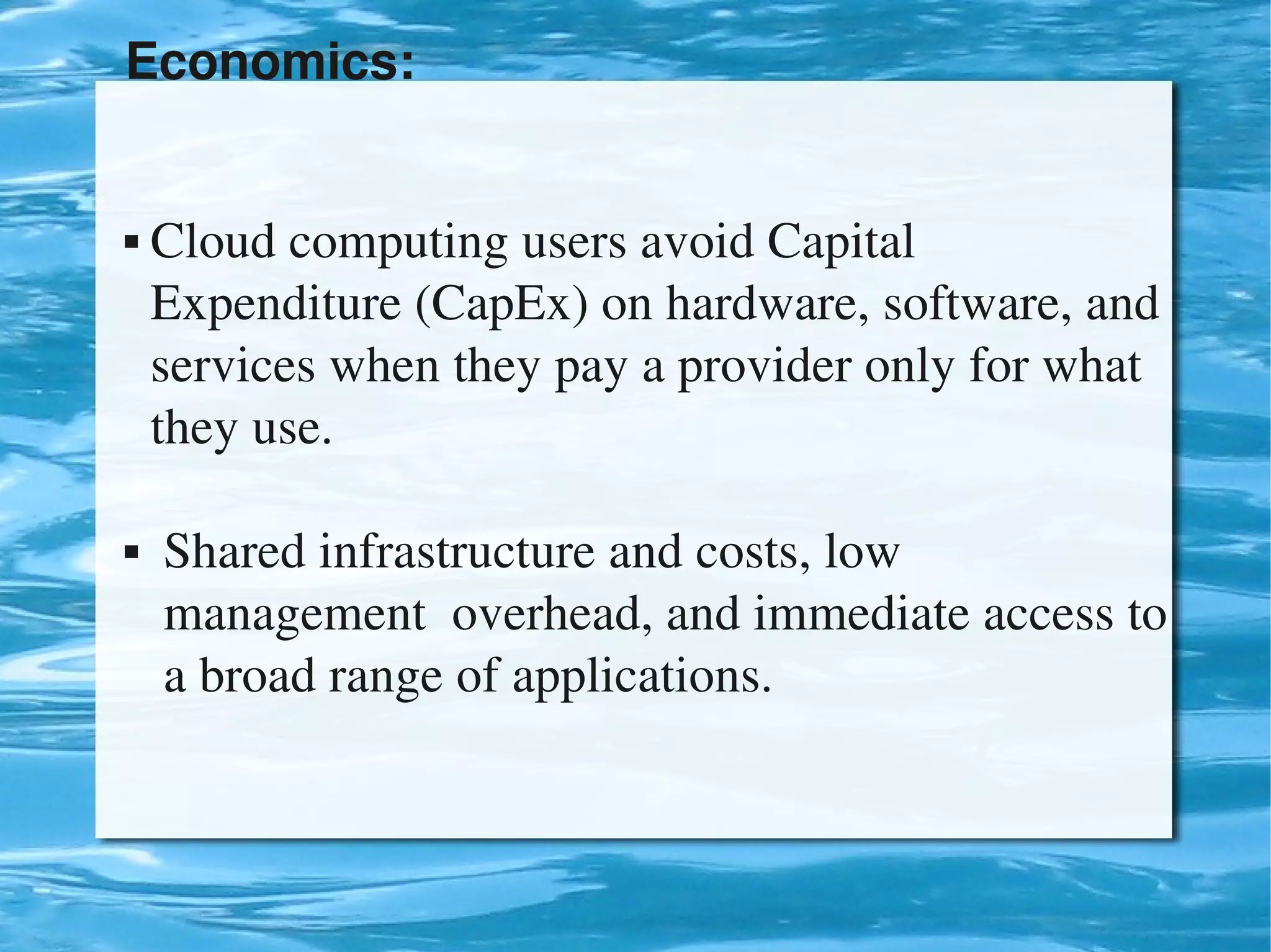 Economics:


     Cloud computing users avoid Capital                    
      Expenditure (CapEx) on hardware, software, and 
      services when they pay a provider only for what   
      they use.

      Shared infrastructure and costs, low                     
       management  overhead, and immediate access to 
       a broad range of applications.


                                 
 