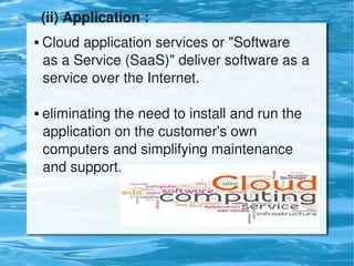 (ii) Application :
     Cloud application services or "Software        
      as a Service (SaaS)" deliver software as a   
      service over the Internet.
      
     eliminating the need to install and run the     


      application on the customer's own                
      computers and simplifying maintenance       
      and support.




                              
 